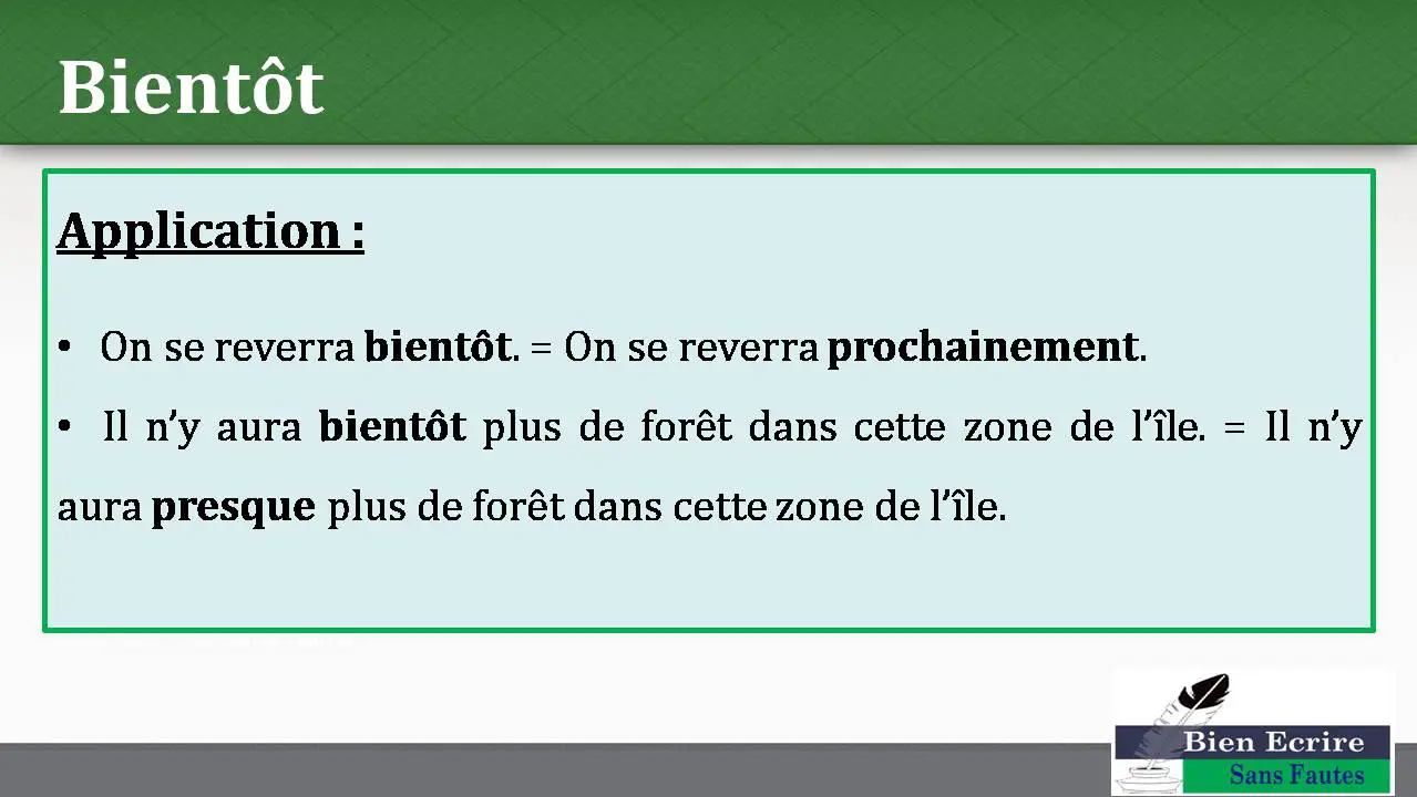 Bientôt Application : • On se reverra bientôt. = On se reverra prochainement. • Il n’y aura bientôt plus de forêt dans cette zone de l’île. = Il n’y aura presque plus de forêt dans cette zone de l’île.