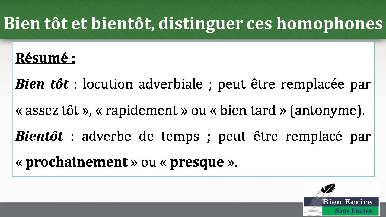 Bien tôt et bientôt, distinguer ces homophones Résumé : Bien tôt : locution adverbiale ; peut être remplacée par « assez tôt », « rapidement » ou « bien tard » (antonyme). Bientôt : adverbe de temps ; peut être remplacé par « prochainement » ou « presque ». 