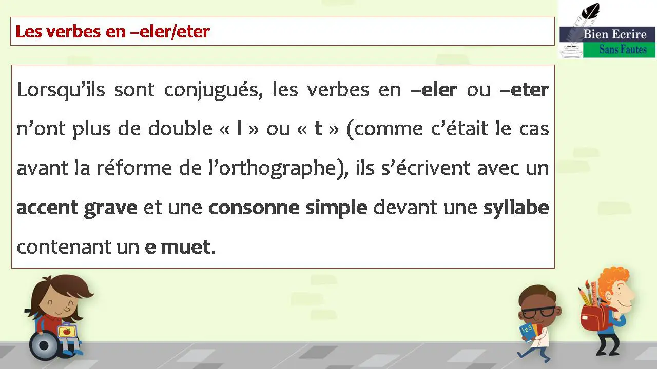 Les verbes en –eler/eter Lorsqu’ils sont conjugués, les verbes en –eler ou –eter n’ont plus de double « l » ou « t » (comme c’était le cas avant la réforme de l’orthographe), ils s’écrivent avec un accent grave et une consonne simple devant une syllabe contenant un e muet.