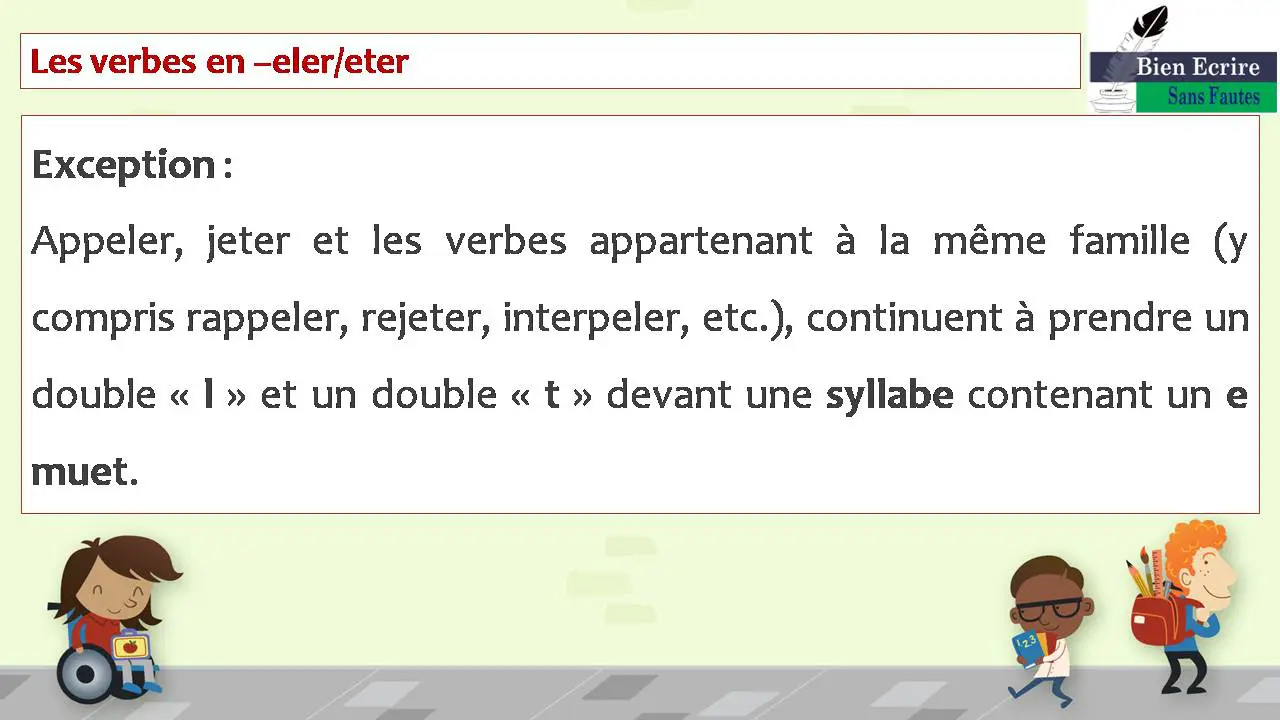 Les verbes en –eler/eter Exception : Appeler, jeter et les verbes appartenant à la même famille (y compris rappeler, rejeter, interpeler, etc.), continuent à prendre un double « l » et un double « t » devant une syllabe contenant un e muet.