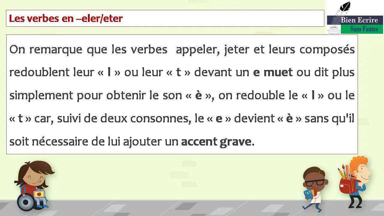 Les verbes en –eler/eter On remarque que les verbes appeler, jeter et leurs composés redoublent leur « l » ou leur « t » devant un e muet ou dit plus simplement pour obtenir le son « è », on redouble le « l » ou le « t » car, suivi de deux consonnes, le « e » devient « è » sans qu'il soit nécessaire de lui ajouter un accent grave.