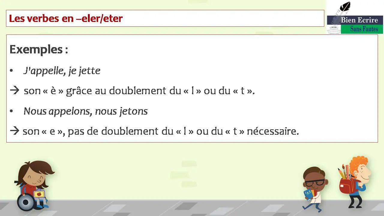 Les verbes en –eler/eter Exemples : • J'appelle, je jette  son « è » grâce au doublement du « l » ou du « t ». • Nous appelons, nous jetons à son « e », pas de doublement du « l » ou du « t » nécessaire.