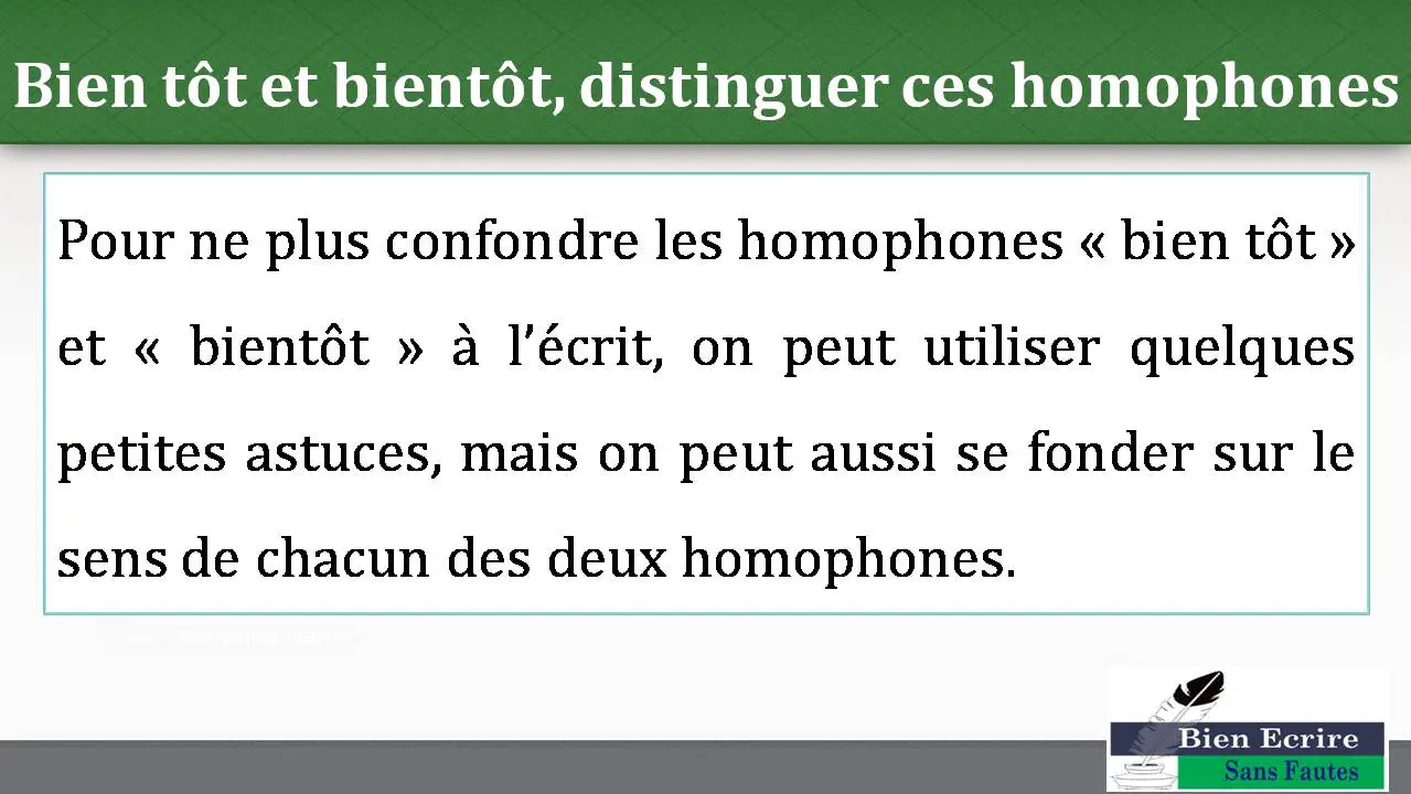 Bien tôt et bientôt, distinguer ces homophones Pour ne plus confondre les homophones « bien tôt » et « bientôt » à l’écrit, on peut utiliser quelques petites astuces, mais on peut aussi se fonder sur le sens de chacun des deux homophones. 
