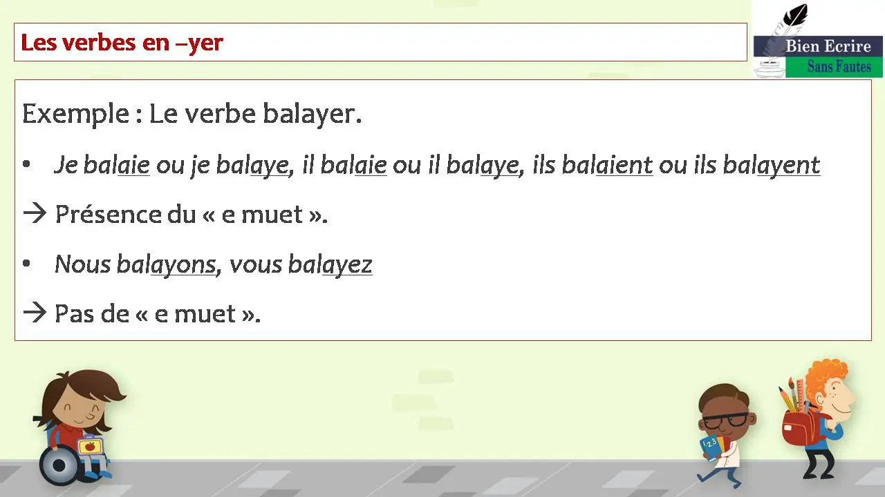Les verbes en –yer Exemple : Le verbe balayer. • Je balaie ou je balaye, il balaie ou il balaye, ils balaient ou ils balayent  Présence du « e muet ». • Nous balayons, vous balayez à Pas de « e muet ».