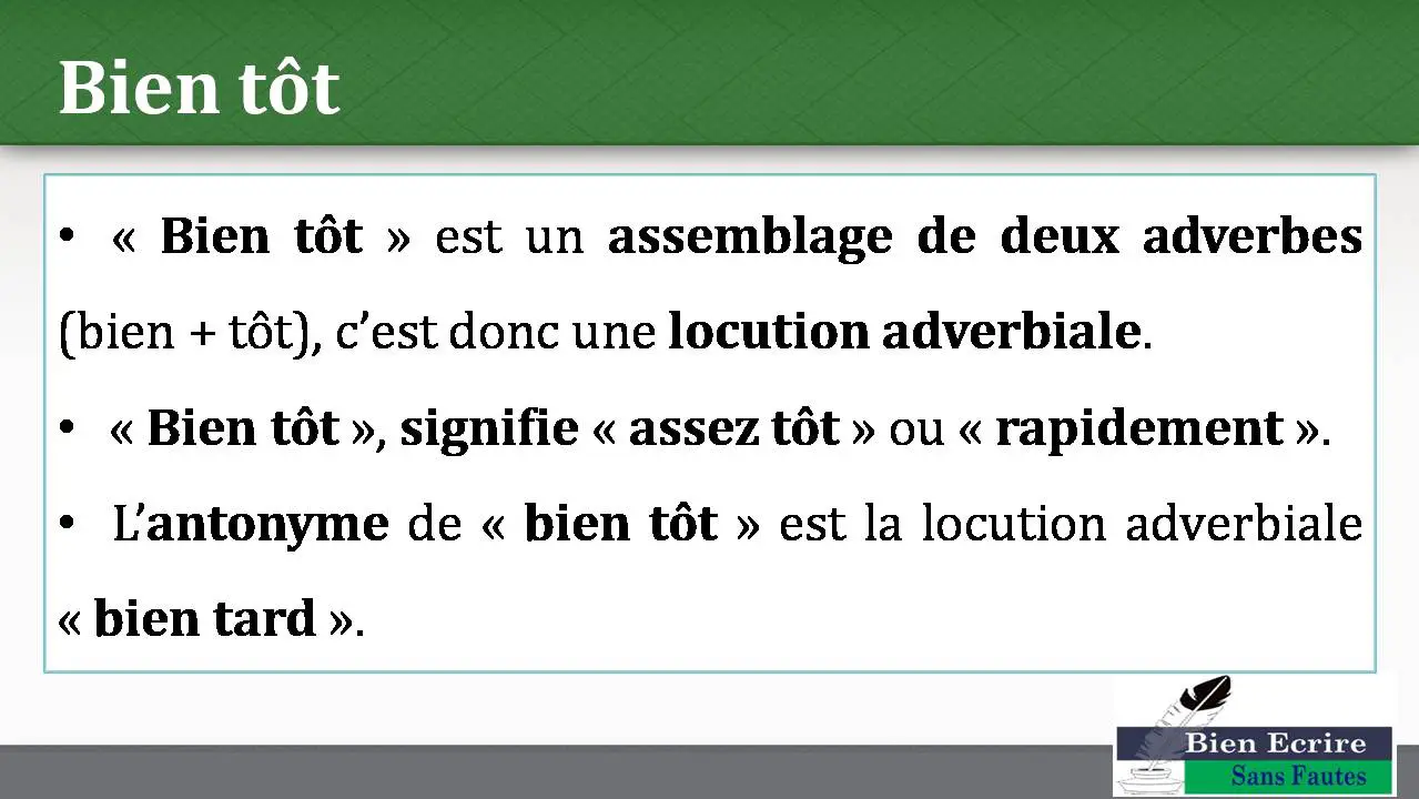 Bien tôt • « Bien tôt » est un assemblage de deux adverbes (bien + tôt), c’est donc une locution adverbiale. • « Bien tôt », signifie « assez tôt » ou « rapidement ». • L’antonyme de « bien tôt » est la locution adverbiale « bien tard ». 