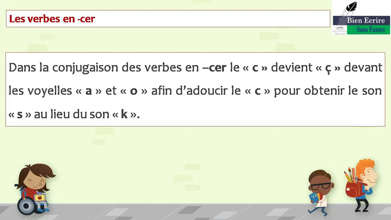 Les verbes en -cer Dans la conjugaison des verbes en –cer le « c » devient « ç » devant les voyelles « a » et « o » afin d’adoucir le « c » pour obtenir le son « s » au lieu du son « k ».