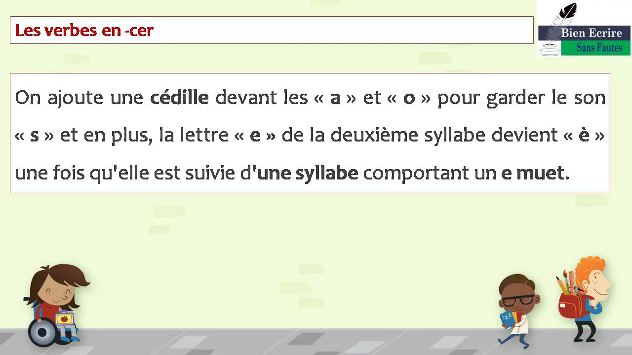 Les verbes en -cer On ajoute une cédille devant les « a » et « o » pour garder le son « s » et en plus, la lettre « e » de la deuxième syllabe devient « è » une fois qu'elle est suivie d'une syllabe comportant un e muet. 