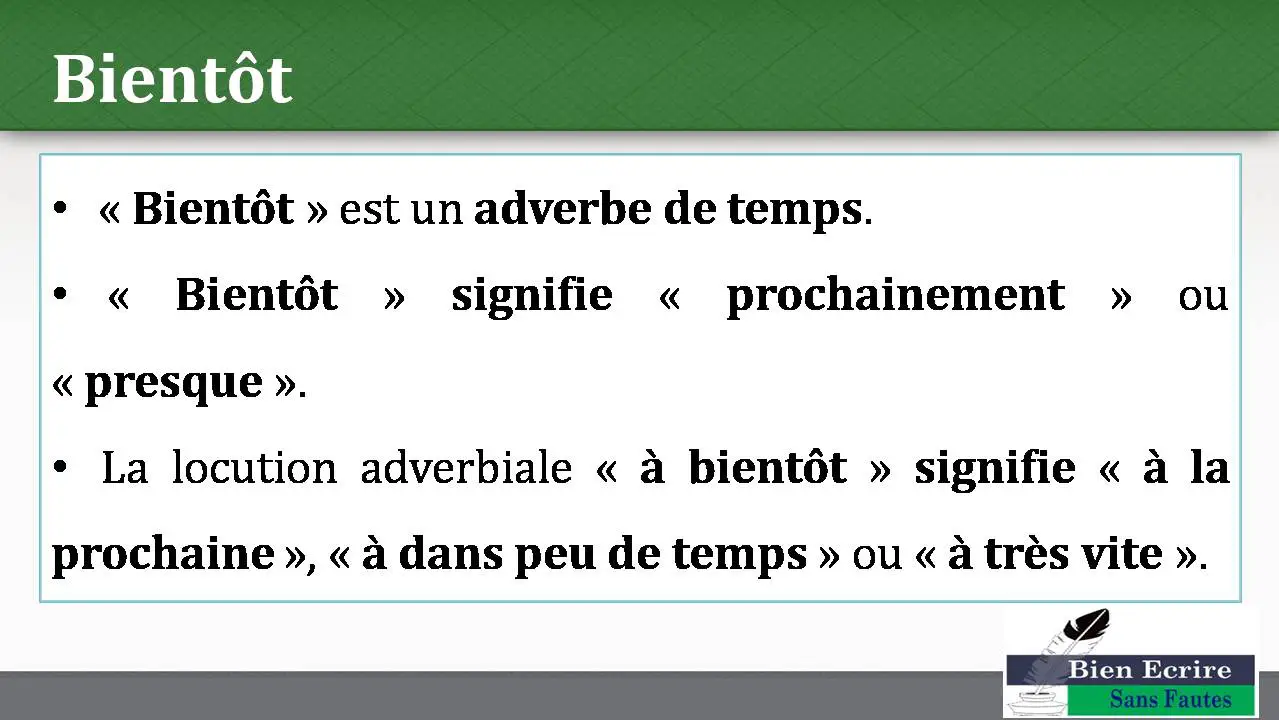 Bientôt « Bientôt » est un adverbe de temps. « Bientôt » signifie « prochainement » ou « presque ». La locution adverbiale « à bientôt » signifie « à la prochaine », « à dans peu de temps » ou « à très vite ».