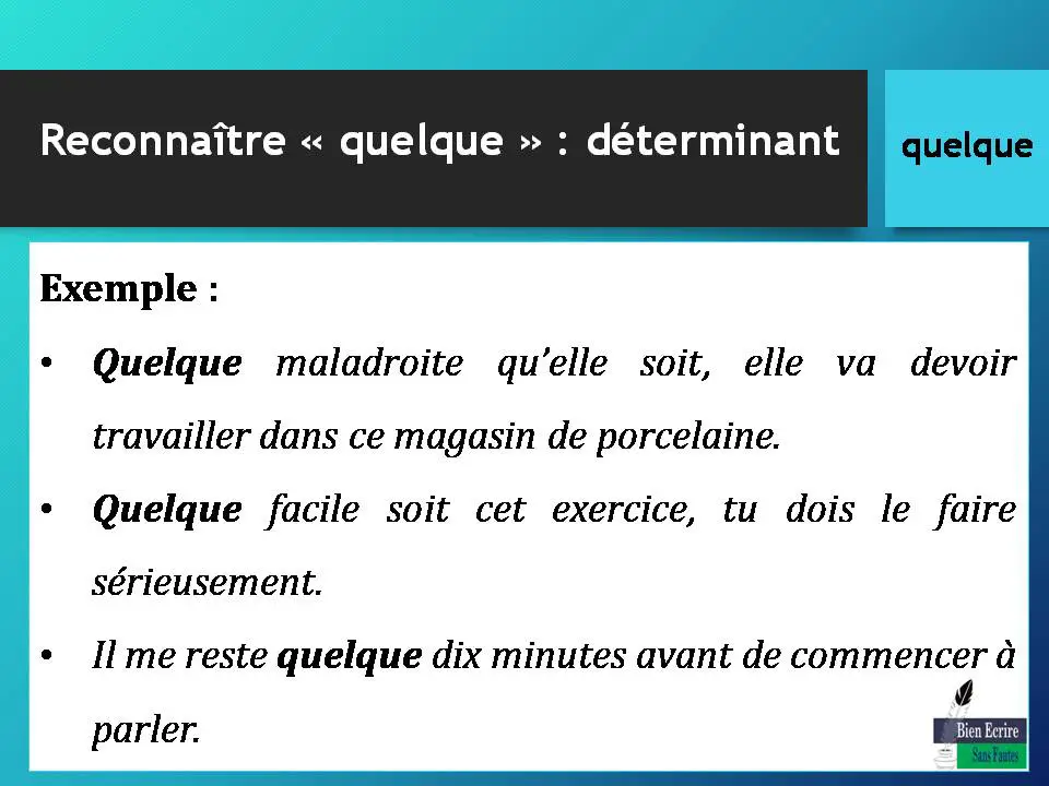 Reconnaître « quelque » : déterminant Exemple : • Quelque maladroite qu’elle soit, elle va devoir travailler dans ce magasin de porcelaine. • Quelque facile soit cet exercice, tu dois le faire sérieusement. • Il me reste quelque dix minutes avant de commencer à parler.