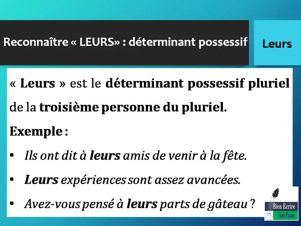 Reconnaître « LEURS» : déterminant possessif « Leurs » est le déterminant possessif pluriel de la troisième personne du pluriel. Exemple : • Ils ont dit à leurs amis de venir à la fête. • Leurs expériences sont assez avancées. • Avez-vous pensé à leurs parts de gâteau ?