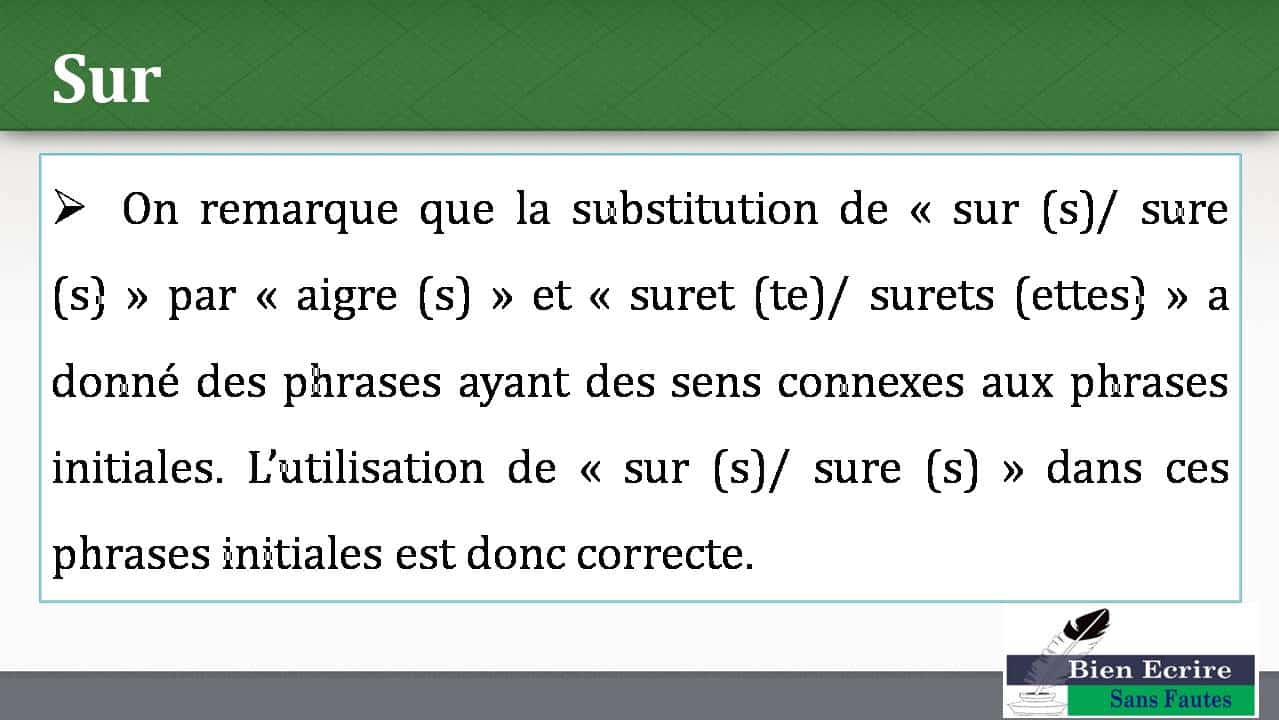  On remarque que la substitution de « sur (s)/ sure (s) » par « aigre (s) » et « suret (te)/ surets (ettes) » a donné des phrases ayant des sens connexes aux phrases initiales. L’utilisation de « sur (s)/ sure (s) » dans ces phrases initiales est donc correcte. 