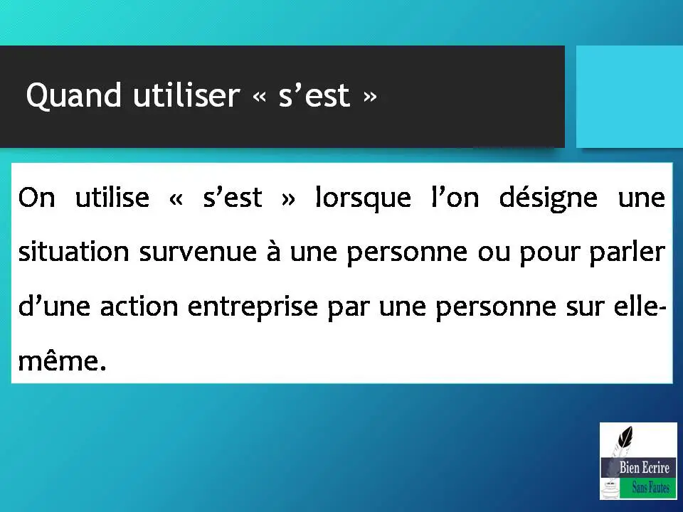 Quand utiliser « s’est » On utilise « s’est » lorsque l’on désigne une situation survenue à une personne ou pour parler d’une action entreprise par une personne sur elle-même.