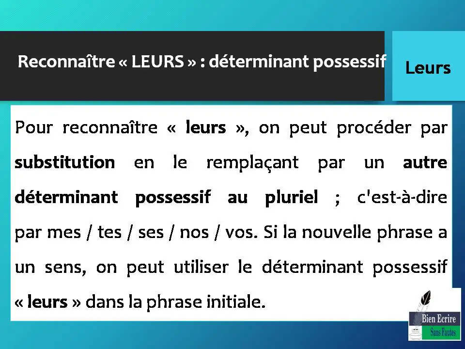 Pour reconnaître « leurs », on peut procéder par substitution en le remplaçant par un autre déterminant possessif au pluriel ; c'est-à-dire par mes / tes / ses / nos / vos. Si la nouvelle phrase a un sens, on peut utiliser le déterminant possessif « leurs » dans la phrase initiale.