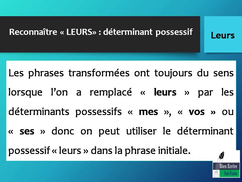 Reconnaître « LEURS» : déterminant possessif Les phrases transformées ont toujours du sens lorsque l’on a remplacé « leurs » par les déterminants possessifs « mes », « vos » ou « ses » donc on peut utiliser le déterminant possessif « leurs » dans la phrase initiale.