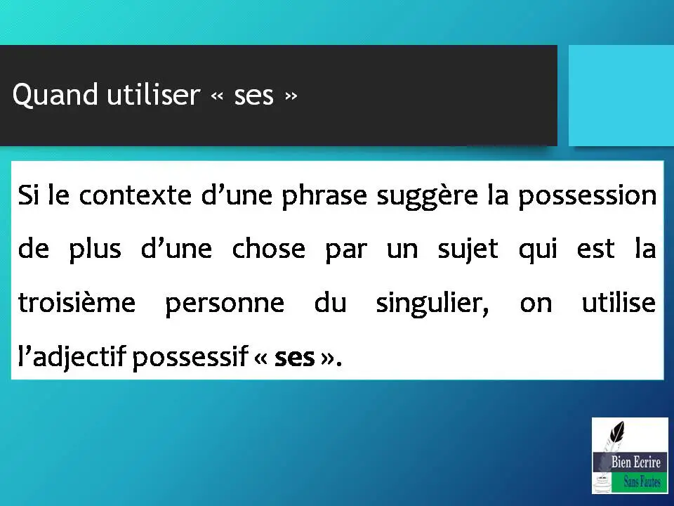 Quand utiliser « ses » Si le contexte d’une phrase suggère la possession de plus d’une chose par un sujet qui est la troisième personne du singulier, on utilise l’adjectif possessif « ses ». 