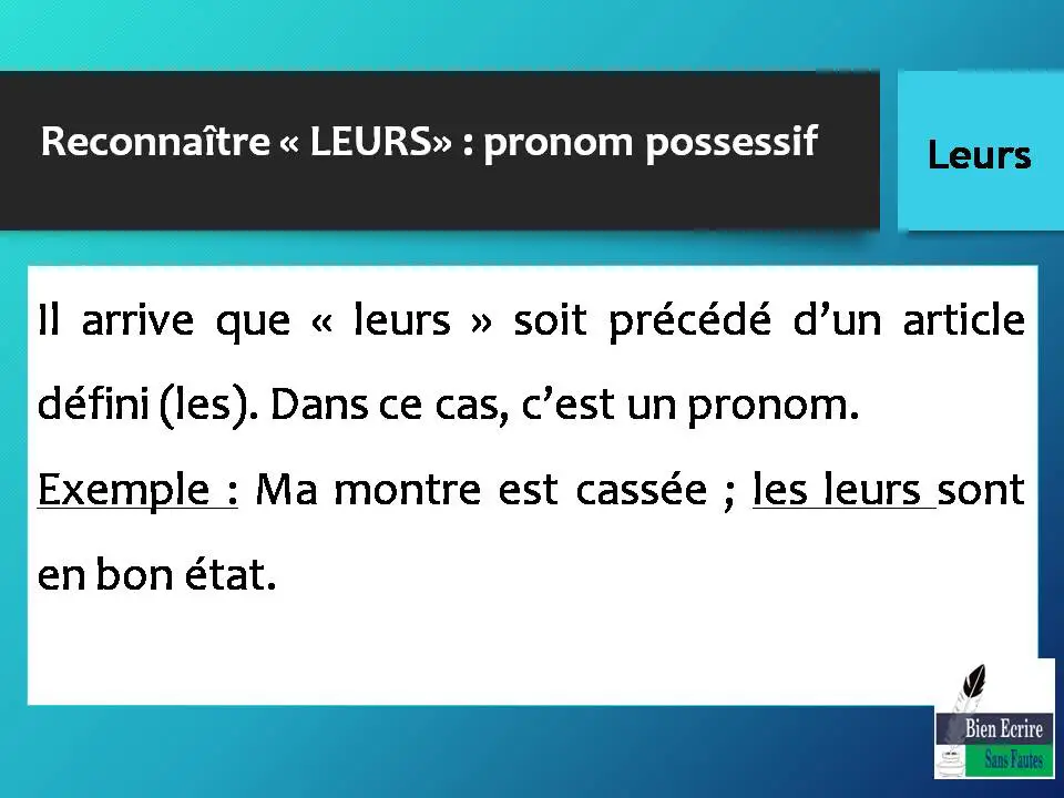 Reconnaître « LEURS» : pronom possessif Il arrive que « leurs » soit précédé d’un article défini (les). Dans ce cas, c’est un pronom. Exemple : Ma montre est cassée ; les leurs sont en bon état.