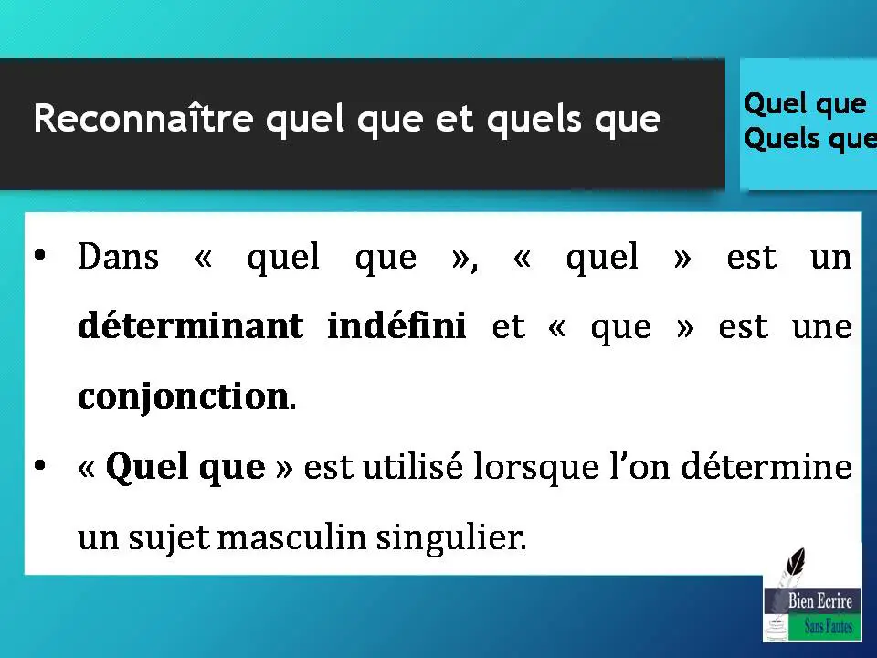 Reconnaître quel que et quels que • Dans « quel que », « quel » est un déterminant indéfini et « que » est une conjonction. • « Quel que » est utilisé lorsque l’on détermine un sujet masculin singulier.