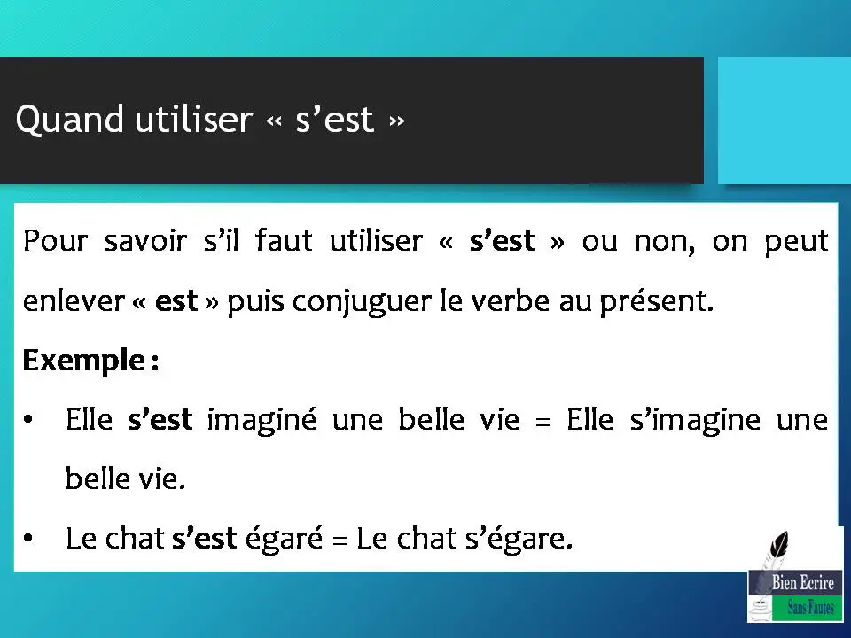 Quand utiliser « s’est » Pour savoir s’il faut utiliser « s’est » ou non, on peut enlever « est » puis conjuguer le verbe au présent. Exemple : • Elle s’est imaginé une belle vie = Elle s’imagine une belle vie. • Le chat s’est égaré = Le chat s’égare.