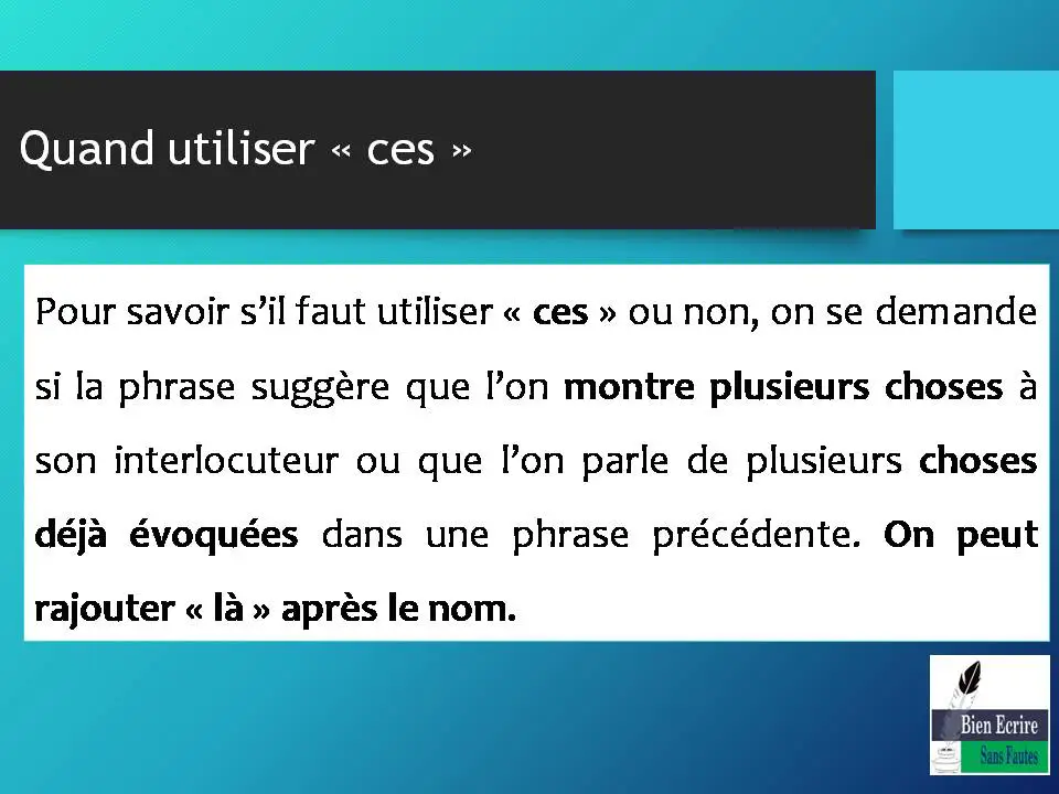 Quand utiliser « ces » Pour savoir s’il faut utiliser « ces » ou non, on se demande si la phrase suggère que l’on montre plusieurs choses à son interlocuteur ou que l’on parle de plusieurs choses déjà évoquées dans une phrase précédente. On peut rajouter « là » après le nom. 