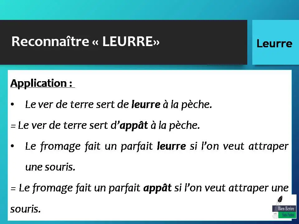 Application : • Le ver de terre sert de leurre à la pèche. = Le ver de terre sert d’appât à la pèche. • Le fromage fait un parfait leurre si l’on veut attraper une souris. = Le fromage fait un parfait appât si l’on veut attraper une souris. 