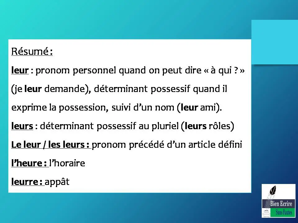 Résumé : leur : pronom personnel quand on peut dire « à qui ? » (je leur demande), déterminant possessif quand il exprime la possession, suivi d’un nom (leur ami). leurs : déterminant possessif au pluriel (leurs rôles) Le leur / les leurs : pronom précédé d’un article défini l’heure : l’horaire leurre : appât 