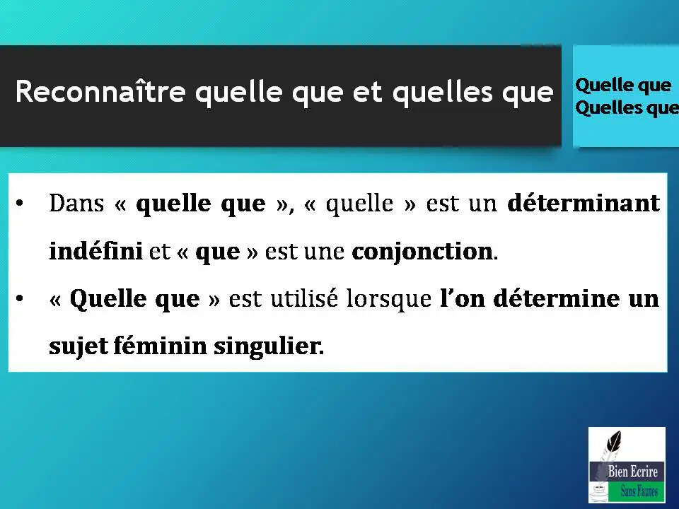 Reconnaître quelle que et quelles que • Dans « quelle que », « quelle » est un déterminant indéfini et « que » est une conjonction. • « Quelle que » est utilisé lorsque l’on détermine un sujet féminin singulier. 
