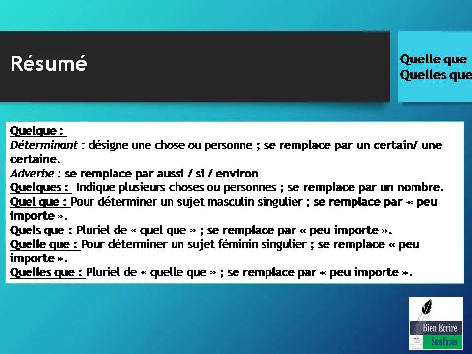 Résumé Quelque : Déterminant : désigne une chose ou personne ; se remplace par un certain/ une certaine. Adverbe : se remplace par aussi / si / environ Quelques : Indique plusieurs choses ou personnes ; se remplace par un nombre. Quel que : Pour déterminer un sujet masculin singulier ; se remplace par « peu importe ». Quels que : Pluriel de « quel que » ; se remplace par « peu importe ». Quelle que : Pour déterminer un sujet féminin singulier ; se remplace « peu importe ». Quelles que : Pluriel de « quelle que » ; se remplace par « peu importe ». 