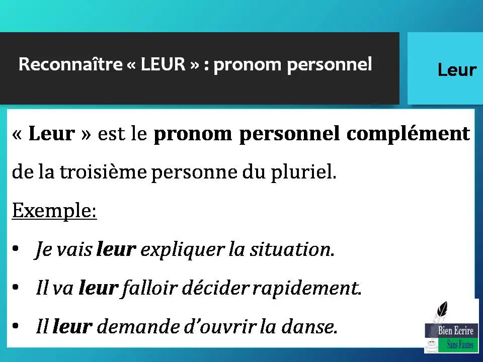 Reconnaître « LEUR » : pronom personnel « Leur » est le pronom personnel complément de la troisième personne du pluriel. Exemple: • Je vais leur expliquer la situation. • Il va leur falloir décider rapidement. • Il leur demande d’ouvrir la danse. 