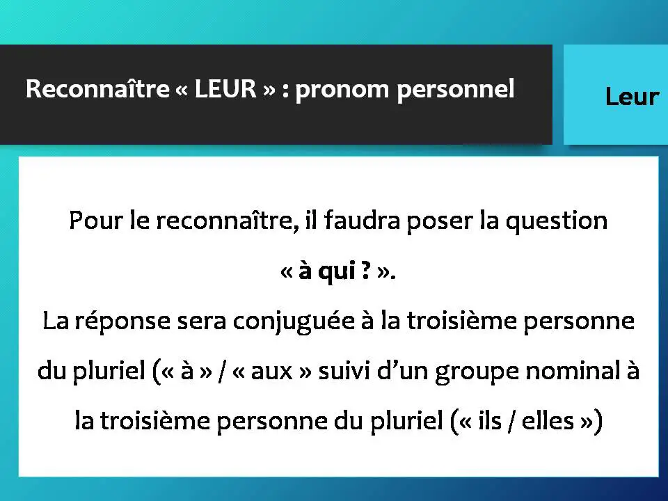 Reconnaître « LEUR » : pronom personnel Pour le reconnaître, il faudra poser la question « à qui ? ». La réponse sera conjuguée à la troisième personne du pluriel (« à » / « aux » suivi d’un groupe nominal à la troisième personne du pluriel (« ils / elles »)