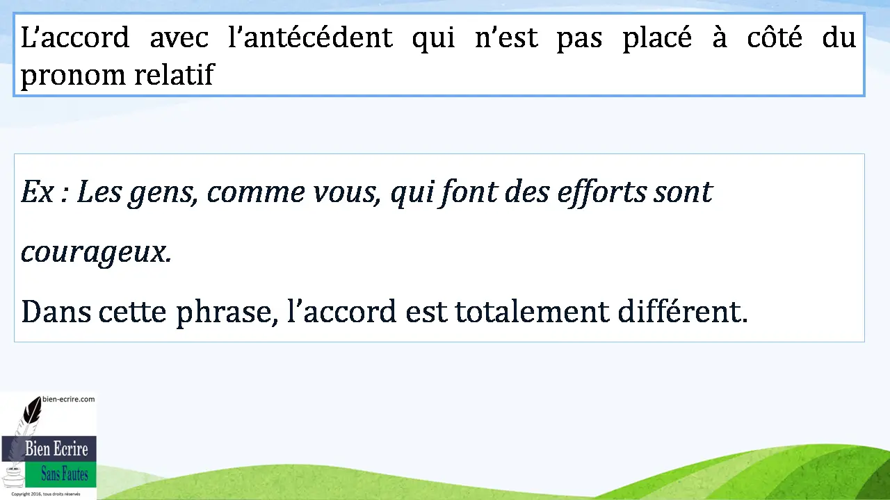 L’accord avec l’antécédent qui n’est pas placé à côté du pronom relatif Ex : Les gens, comme vous, qui font des efforts sont courageux. Dans cette phrase, l’accord est totalement différent.