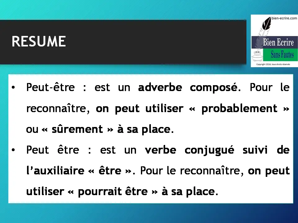RESUME • Peut-être : est un adverbe composé. Pour le reconnaître, on peut utiliser « probablement » ou « sûrement » à sa place. • Peut être : est un verbe conjugué suivi de l’auxiliaire « être ». Pour le reconnaître, on peut utiliser « pourrait être » à sa place.