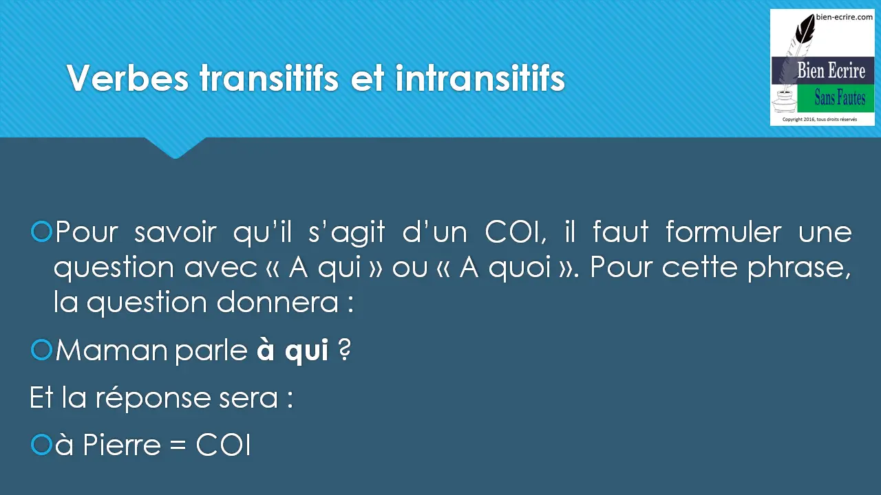 Pour savoir qu’il s’agit d’un COI, il faut formuler une question avec « A qui » ou « A quoi ». Pour cette phrase, la question donnera : Maman parle à qui ? Et la réponse sera : à Pierre = COI