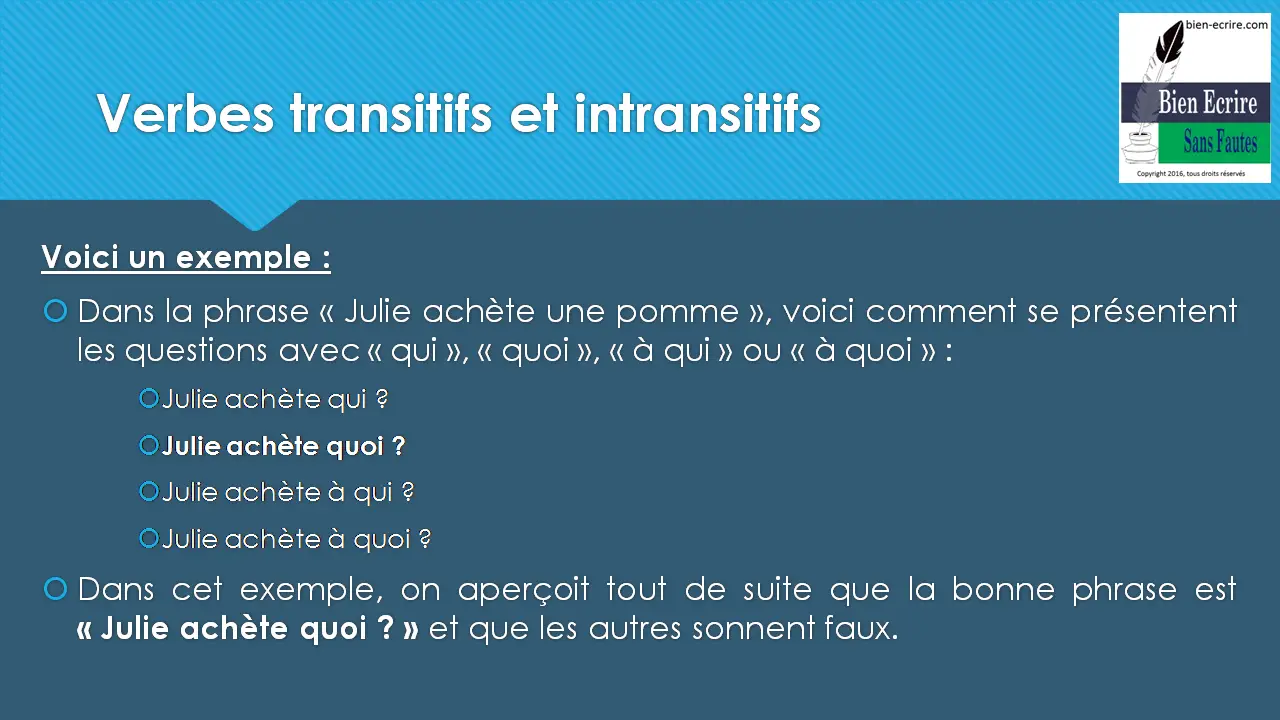 Voici un exemple : Dans la phrase « Julie achète une pomme », voici comment se présentent les questions avec « qui », « quoi », « à qui » ou « à quoi » : Julie achète qui ? Julie achète quoi ? Julie achète à qui ? Julie achète à quoi ? Dans cet exemple, on aperçoit tout de suite que la bonne phrase est « Julie achète quoi ? » et que les autres sonnent faux. 