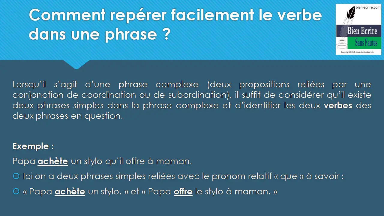 Lorsqu’il s’agit d’une phrase complexe (deux propositions reliées par une conjonction de coordination ou de subordination), il suffit de considérer qu’il existe deux phrases simples dans la phrase complexe et d’identifier les deux verbes des deux phrases en question. Exemple : Papa achète un stylo qu’il offre à maman. Ici on a deux phrases simples reliées avec le pronom relatif « que » à savoir : « Papa achète un stylo. » et « Papa offre le stylo à maman. » 