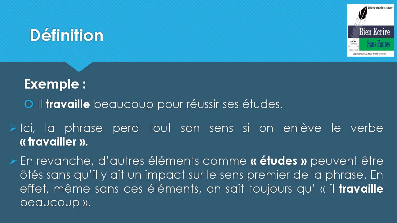 Exemple : Il travaille beaucoup pour réussir ses études.  Ici, la phrase perd tout son sens si on enlève le verbe « travailler ».  En revanche, d’autres éléments comme « études » peuvent être ôtés sans qu’il y ait un impact sur le sens premier de la phrase. En effet, même sans ces éléments, on sait toujours qu’ « il travaille beaucoup ». 