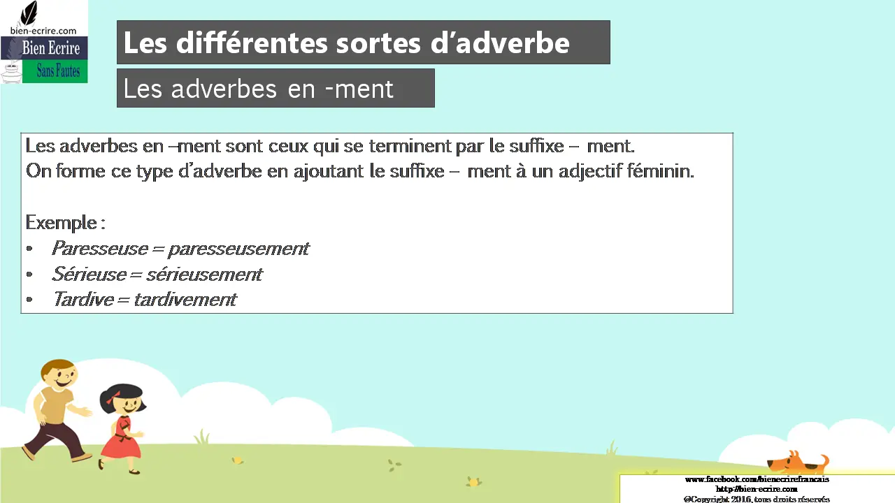 Les adverbes en -ment Les adverbes en –ment sont ceux qui se terminent par le suffixe – ment. On forme ce type d’adverbe en ajoutant le suffixe – ment à un adjectif féminin. Exemple : • Paresseuse = paresseusement • Sérieuse = sérieusement • Tardive = tardivement