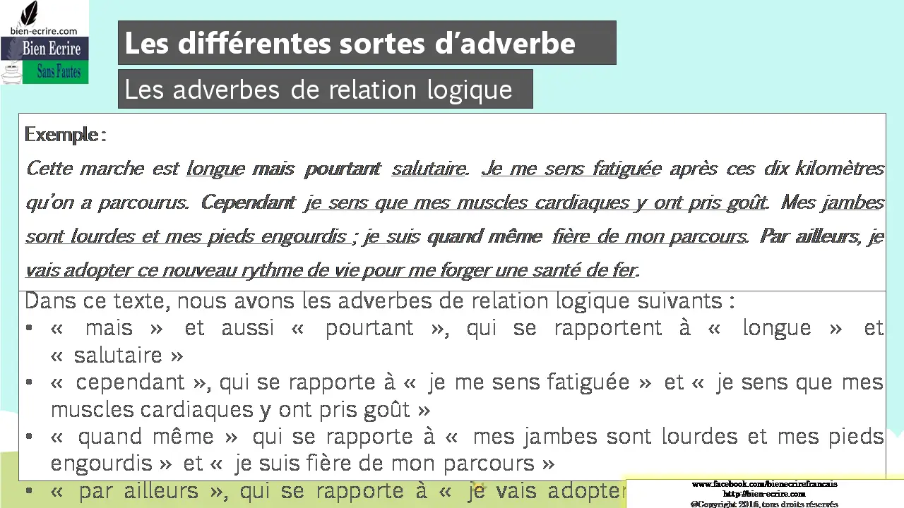 Exemple : Cette marche est longue mais pourtant salutaire. Je me sens fatiguée après ces dix kilomètres qu’on a parcourus. Cependant je sens que mes muscles cardiaques y ont pris goût. Mes jambes sont lourdes et mes pieds engourdis ; je suis quand même fière de mon parcours. Par ailleurs, je vais adopter ce nouveau rythme de vie pour me forger une santé de fer. Dans ce texte, nous avons les adverbes de relation logique suivants : • « mais » et aussi « pourtant », qui se rapportent à « longue » et « salutaire » • « cependant », qui se rapporte à « je me sens fatiguée » et « je sens que mes muscles cardiaques y ont pris goût » • « quand même » qui se rapporte à « mes jambes sont lourdes et mes pieds engourdis » et « je suis fière de mon parcours » • « par ailleurs », qui se rapporte à « je vais adopter ce nouveau rythme de vie ».