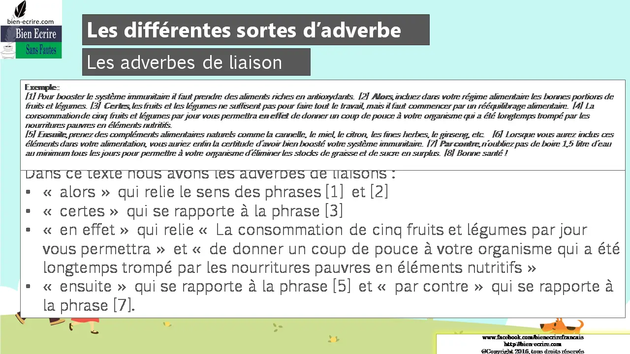 Exemple : [1] Pour booster le système immunitaire il faut prendre des aliments riches en antioxydants. [2] Alors, incluez dans votre régime alimentaire les bonnes portions de fruits et légumes. [3] Certes, les fruits et les légumes ne suffisent pas pour faire tout le travail, mais il faut commencer par un rééquilibrage alimentaire. [4] La consommation de cinq fruits et légumes par jour vous permettra en effet de donner un coup de pouce à votre organisme qui a été longtemps trompé par les nourritures pauvres en éléments nutritifs. [5] Ensuite, prenez des compléments alimentaires naturels comme la cannelle, le miel, le citron, les fines herbes, le ginseng, etc. [6] Lorsque vous aurez inclus ces éléments dans votre alimentation, vous auriez enfin la certitude d’avoir bien boosté votre système immunitaire. [7] Par contre, n’oubliez pas de boire 1,5 litre d’eau au minimum tous les jours pour permettre à votre organisme d’éliminer les stocks de graisse et de sucre en surplus. [8] Bonne santé ! Dans ce texte nous avons les adverbes de liaisons : • « alors » qui relie le sens des phrases [1] et [2] • « certes » qui se rapporte à la phrase [3] • « en effet » qui relie « La consommation de cinq fruits et légumes par jour vous permettra » et « de donner un coup de pouce à votre organisme qui a été longtemps trompé par les nourritures pauvres en éléments nutritifs » • « ensuite » qui se rapporte à la phrase [5] et « par contre » qui se rapporte à la phrase [7].