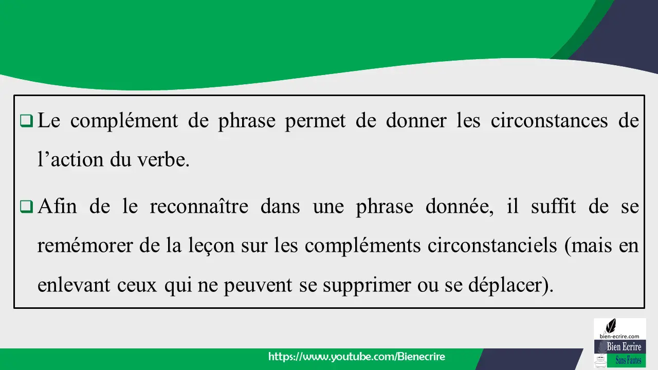  Le complément de phrase permet de donner les circonstances de l’action du verbe.  Afin de le reconnaître dans une phrase donnée, il suffit de se remémorer de la leçon sur les compléments circonstanciels (mais en enlevant ceux qui ne peuvent se supprimer ou se déplacer).