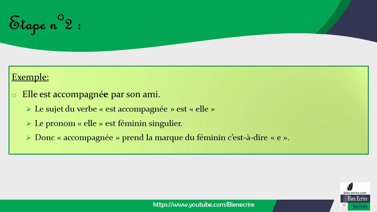 Exemple: o Elle est accompagnée par son ami. ➢ Le sujet du verbe « est accompagnée » est « elle » ➢ Le pronom « elle » est féminin singulier. ➢ Donc « accompagnée » prend la marque du féminin c’est-à-dire « e ».
