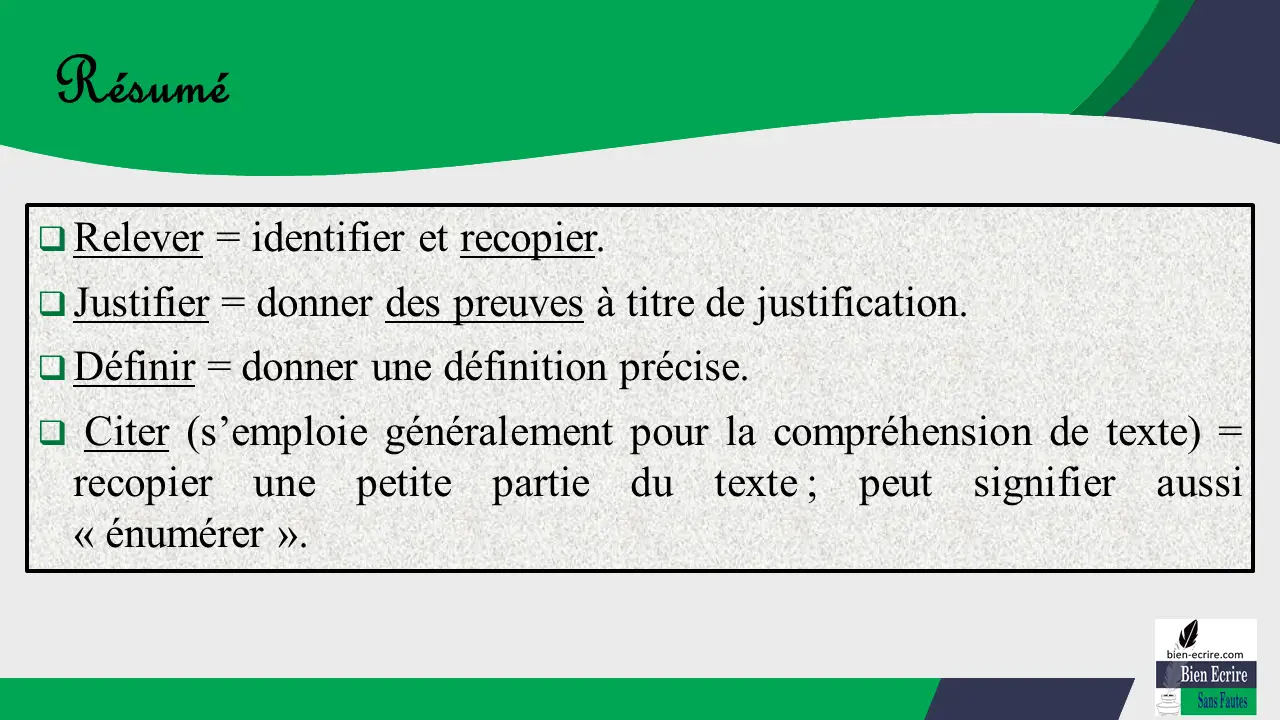  Relever = identifier et recopier.  Justifier = donner des preuves à titre de justification.  Définir = donner une définition précise.  Citer (s’emploie généralement pour la compréhension de texte) = recopier une petite partie du texte ; peut signifier aussi « énumérer ».