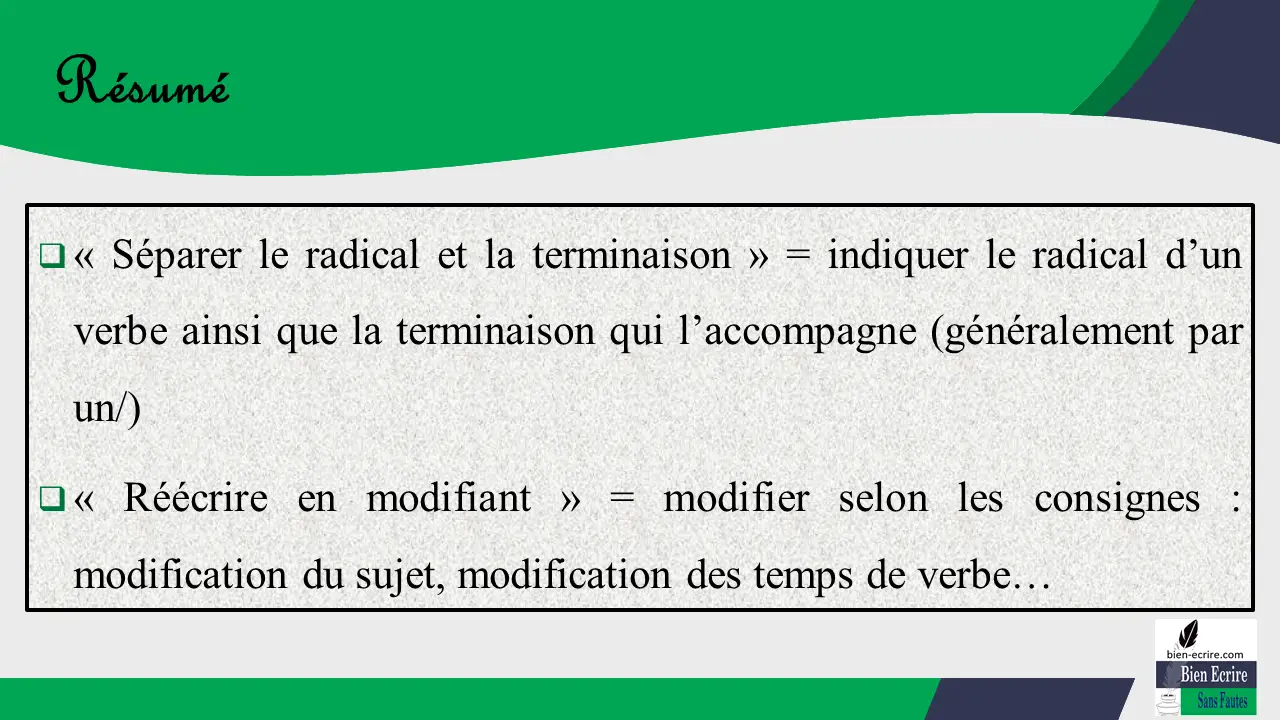  « Séparer le radical et la terminaison » = indiquer le radical d’un verbe ainsi que la terminaison qui l’accompagne (généralement par un/)  « Réécrire en modifiant » = modifier selon les consignes : modification du sujet, modification des temps de verbe…