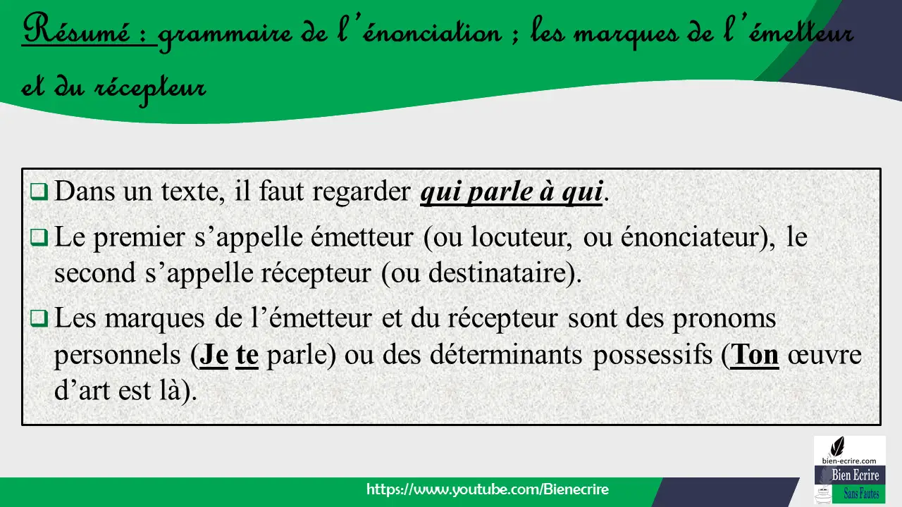  Dans un texte, il faut regarder qui parle à qui.  Le premier s’appelle émetteur (ou locuteur, ou énonciateur), le second s’appelle récepteur (ou destinataire).  Les marques de l’émetteur et du récepteur sont des pronoms personnels (Je te parle) ou des déterminants possessifs (Ton œuvre d’art est là).