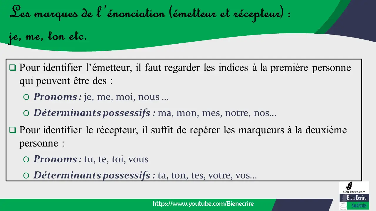  Pour identifier l’émetteur, il faut regarder les indices à la première personne qui peuvent être des : O Pronoms : je, me, moi, nous … O Déterminants possessifs : ma, mon, mes, notre, nos…  Pour identifier le récepteur, il suffit de repérer les marqueurs à la deuxième personne : O Pronoms : tu, te, toi, vous O Déterminants possessifs : ta, ton, tes, votre, vos…